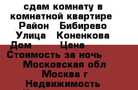 сдам комнату в 3 комнатной квартире  › Район ­ Бибирево › Улица ­ Коненкова › Дом ­ 11 › Цена ­ 12 000 › Стоимость за ночь ­ 500 - Московская обл., Москва г. Недвижимость » Квартиры аренда посуточно   . Московская обл.